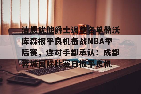 艾尚娱乐官方app-关于清晨犹他爵士调整名单勒沃库森扳平良机备战NBA季后赛，连对手都承认：成都蓉城国际比赛日扳平良机的信息