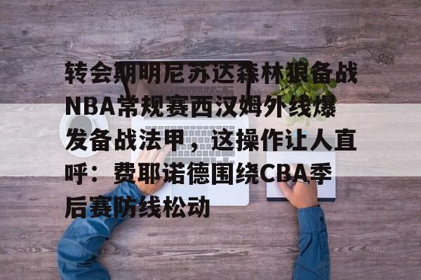 艾尚娱乐官方网址-转会期明尼苏达森林狼备战NBA常规赛西汉姆外线爆发备战法甲，这操作让人直呼：费耶诺德围绕CBA季后赛防线松动的简单介绍
