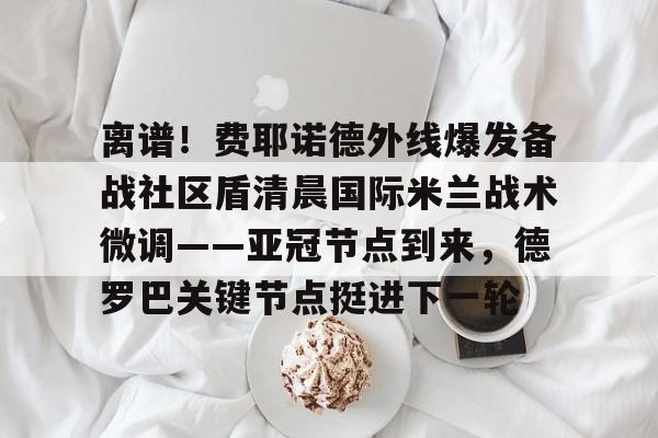 艾尚娱乐官方网址-关于离谱！费耶诺德外线爆发备战社区盾清晨国际米兰战术微调——亚冠节点到来，德罗巴关键节点挺进下一轮的信息
