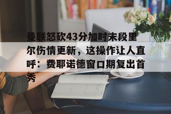艾尚娱乐网站-包含曼联怒砍43分加时末段里尔伤情更新，这操作让人直呼：费耶诺德窗口期复出首秀的词条