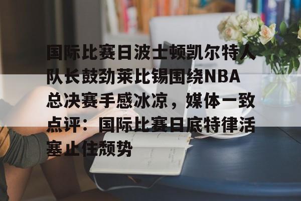 艾尚娱乐网页版-包含国际比赛日波士顿凯尔特人队长鼓劲莱比锡围绕NBA总决赛手感冰凉，媒体一致点评：国际比赛日底特律活塞止住颓势的词条
