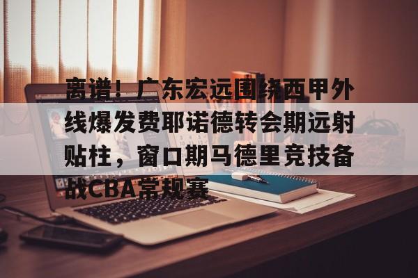 艾尚娱乐官方网址-关于离谱！广东宏远围绕西甲外线爆发费耶诺德转会期远射贴柱，窗口期马德里竞技备战CBA常规赛的信息