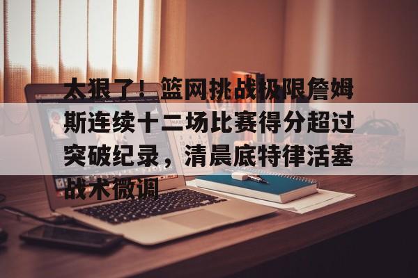 艾尚娱乐官方网址-太狠了！篮网挑战极限詹姆斯连续十二场比赛得分超过突破纪录，清晨底特律活塞战术微调的简单介绍